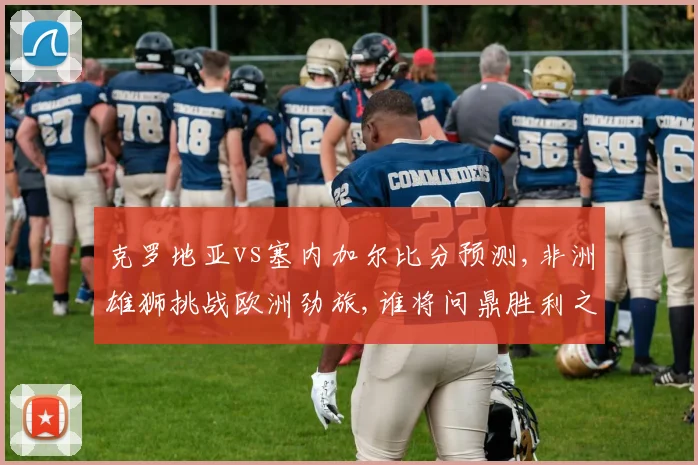 克罗地亚vs塞内加尔比分预测,非洲雄狮挑战欧洲劲旅,谁将问鼎胜利之巅